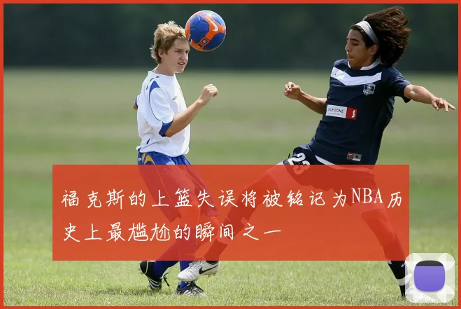 福克斯的上篮失误将被铭记为NBA历史上最尴尬的瞬间之一
