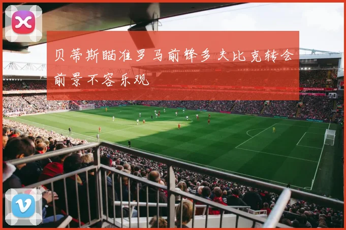 贝蒂斯瞄准罗马前锋多夫比克转会前景不容乐观