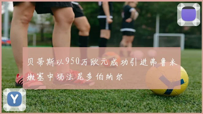 贝蒂斯以950万欧元成功引进弗鲁米嫩塞中场法昆多伯纳尔
