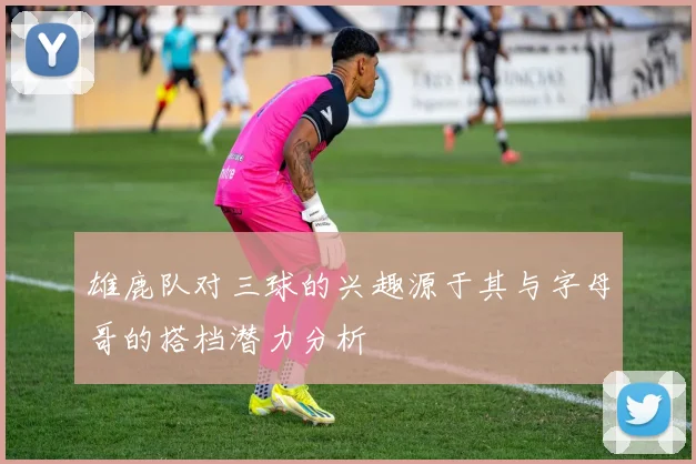 雄鹿队对三球的兴趣源于其与字母哥的搭档潜力分析