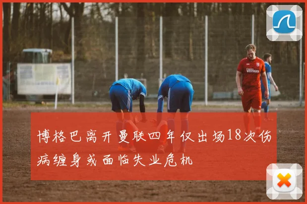博格巴离开曼联四年仅出场18次伤病缠身或面临失业危机