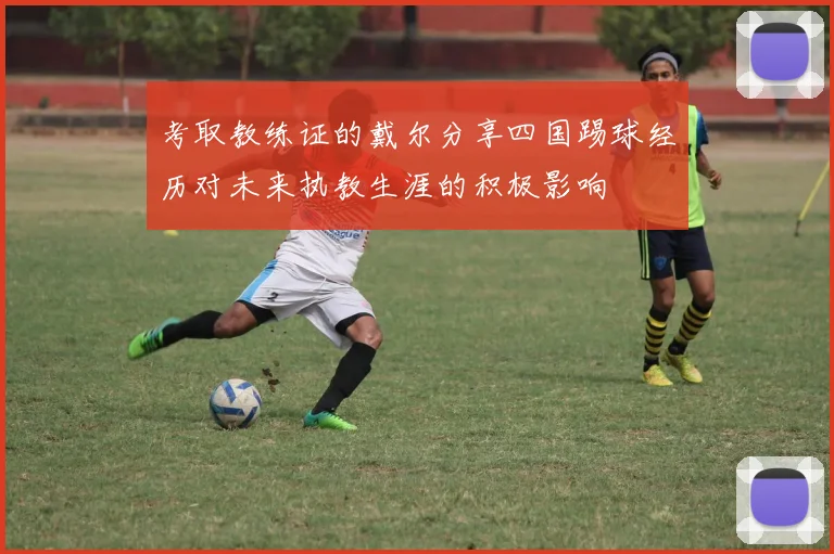考取教练证的戴尔分享四国踢球经历对未来执教生涯的积极影响