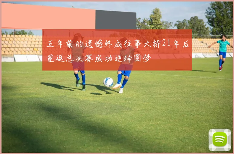 五年前的遗憾终成往事大桥21年后重返总决赛成功逆转圆梦
