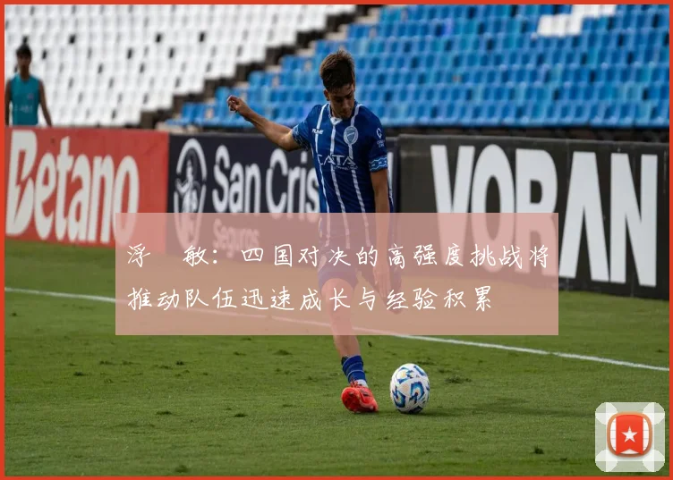 浮嶋敏：四国对决的高强度挑战将推动队伍迅速成长与经验积累