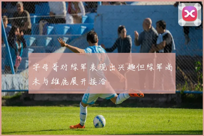 字母哥对绿军表现出兴趣但绿军尚未与雄鹿展开接洽