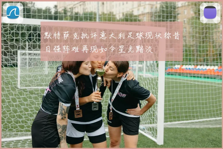 默特萨克批评意大利足球现状称昔日强阵难再现如今星光黯淡