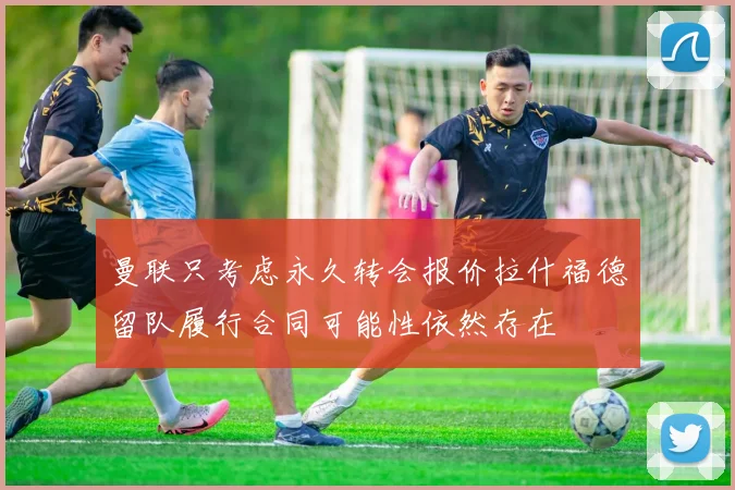 曼联只考虑永久转会报价拉什福德留队履行合同可能性依然存在