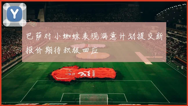 巴萨对小蜘蛛表现满意计划提交新报价期待积极回应