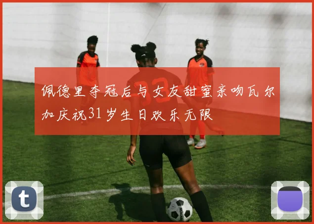 佩德里夺冠后与女友甜蜜亲吻瓦尔加庆祝31岁生日欢乐无限
