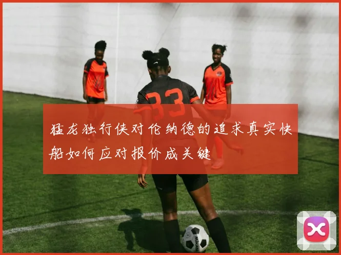 猛龙独行侠对伦纳德的追求真实快船如何应对报价成关键
