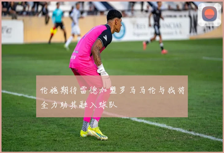 伦施期待雷德加盟罗马马伦与我将全力助其融入球队