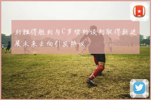 利雅得胜利与C罗续约谈判取得新进展未来去向引发热议