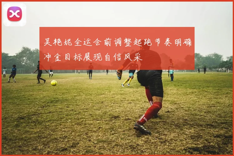 吴艳妮全运会前调整起跑节奏明确冲金目标展现自信风采